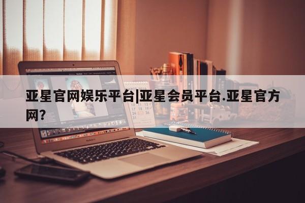 亚星app下载 亚星会员开户亚星官网娱乐平台|亚星会员平台.亚星官方网？