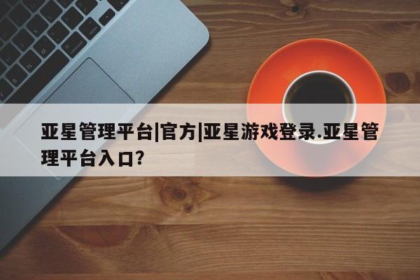 亚星app下载 亚星会员开户亚星管理平台|官方|亚星游戏登录.亚星管理平台入口？