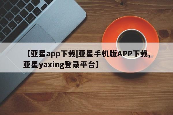 亚星app下载 亚星会员开户【亚星app下载|亚星手机版APP下载,亚星yaxing登录平台】