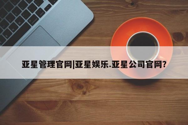 亚星app下载 亚星会员开户亚星管理官网|亚星娱乐.亚星公司官网？