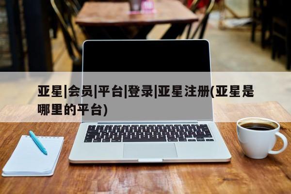 亚星app下载 亚星会员开户亚星|会员|平台|登录|亚星注册(亚星是哪里的平台)