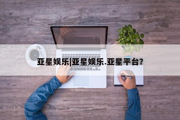 亚星app下载 亚星会员开户亚星娱乐|亚星娱乐.亚星平台？