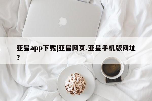 亚星app下载 亚星会员开户亚星app下载|亚星网页.亚星手机版网址？