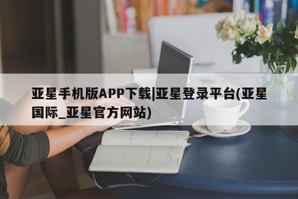 亚星app下载 亚星会员开户亚星手机版APP下载|亚星登录平台(亚星国际_亚星官方网站)