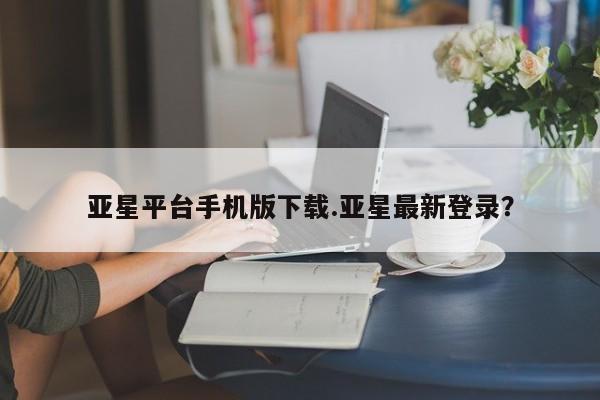 亚星app下载 亚星会员开户亚星平台手机版下载.亚星最新登录？