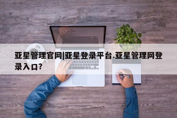 亚星app下载 亚星会员开户亚星管理官网|亚星登录平台.亚星管理网登录入口？