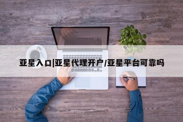 亚星app下载 亚星会员开户亚星入口|亚星代理开户/亚星平台可靠吗