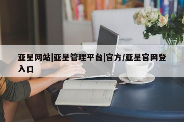 亚星app下载 亚星会员开户亚星网站|亚星管理平台|官方/亚星官网登入口