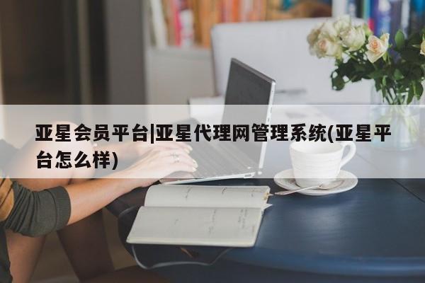 亚星app下载 亚星会员开户亚星会员平台|亚星代理网管理系统(亚星平台怎么样)