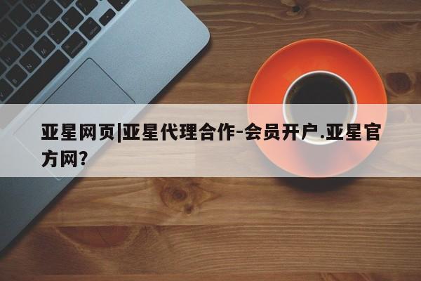 亚星app下载 亚星会员开户亚星网页|亚星代理合作-会员开户.亚星官方网？