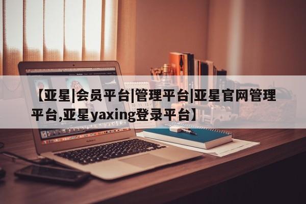亚星app下载 亚星会员开户【亚星|会员平台|管理平台|亚星官网管理平台,亚星yaxing登录平台】
