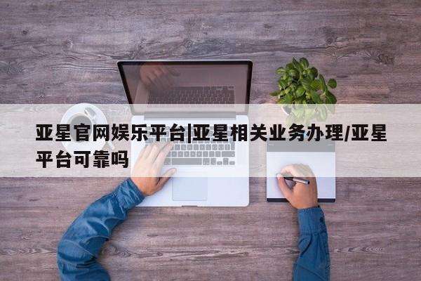 亚星app下载 亚星会员开户亚星官网娱乐平台|亚星相关业务办理/亚星平台可靠吗
