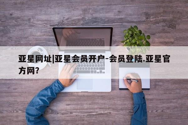 亚星app下载 亚星会员开户亚星网址|亚星会员开户-会员登陆.亚星官方网？