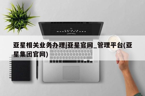 亚星app下载 亚星会员开户亚星相关业务办理|亚星官网_管理平台(亚星集团官网)