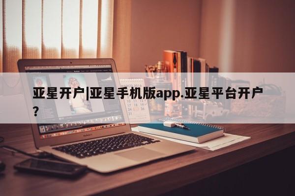 亚星app下载 亚星会员开户亚星开户|亚星手机版app.亚星平台开户？