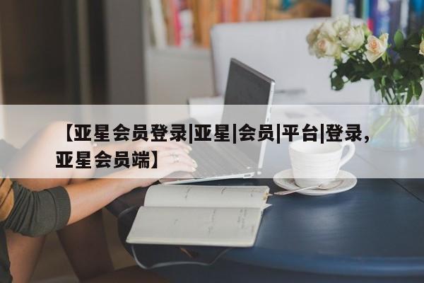 亚星app下载 亚星会员开户【亚星会员登录|亚星|会员|平台|登录,亚星会员端】