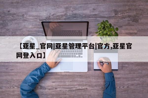 亚星app下载 亚星会员开户【亚星_官网|亚星管理平台|官方,亚星官网登入口】