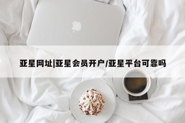 亚星app下载 亚星会员开户亚星网址|亚星会员开户/亚星平台可靠吗
