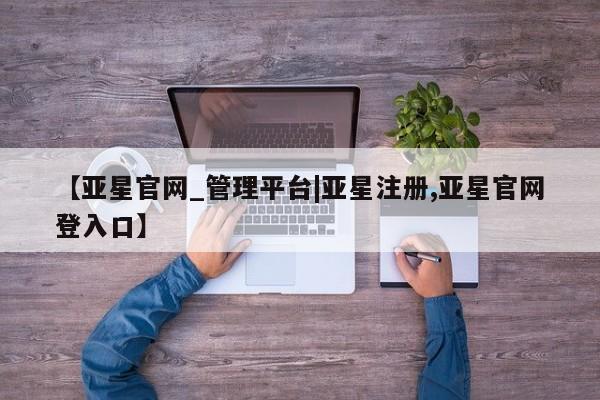 亚星app下载 亚星会员开户【亚星官网_管理平台|亚星注册,亚星官网登入口】