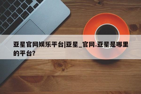 亚星app下载 亚星会员开户亚星官网娱乐平台|亚星_官网.亚星是哪里的平台？