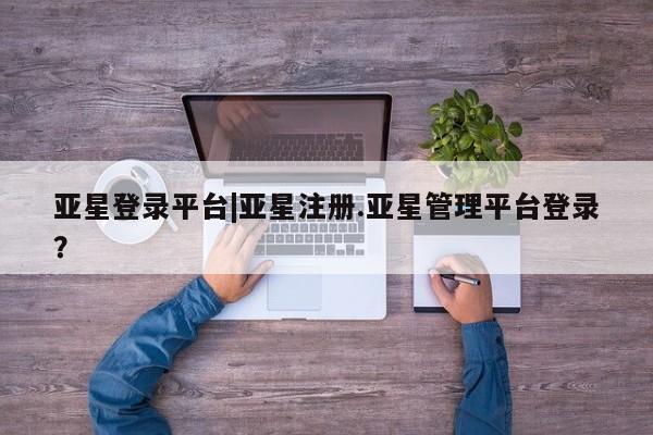 亚星app下载 亚星会员开户亚星登录平台|亚星注册.亚星管理平台登录？