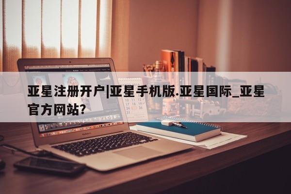 亚星app下载 亚星会员开户亚星注册开户|亚星手机版.亚星国际_亚星官方网站？