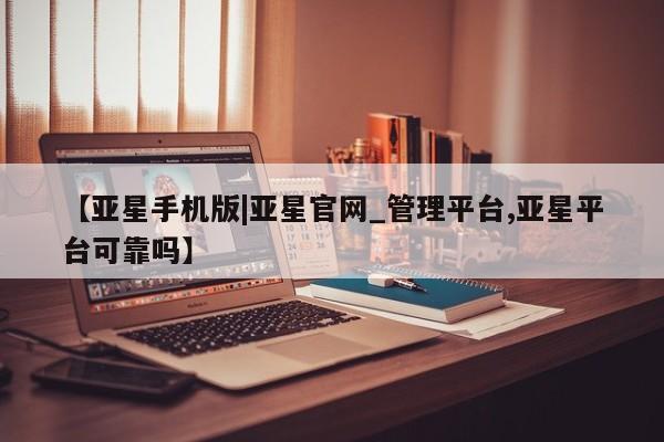 亚星app下载 亚星会员开户【亚星手机版|亚星官网_管理平台,亚星平台可靠吗】