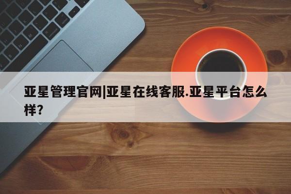 亚星app下载 亚星会员开户亚星管理官网|亚星在线客服.亚星平台怎么样？