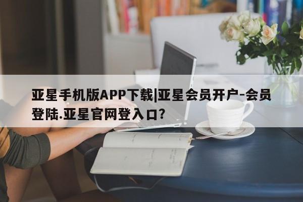 亚星app下载 亚星会员开户亚星手机版APP下载|亚星会员开户-会员登陆.亚星官网登入口？