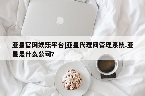 亚星app下载 亚星会员开户亚星官网娱乐平台|亚星代理网管理系统.亚星是什么公司？