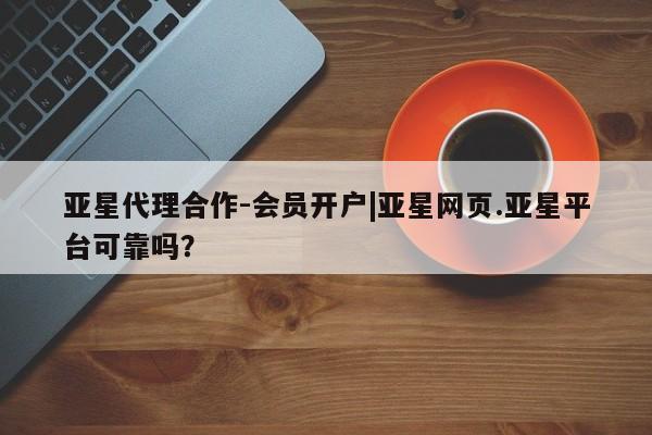 亚星app下载 亚星会员开户亚星代理合作-会员开户|亚星网页.亚星平台可靠吗？