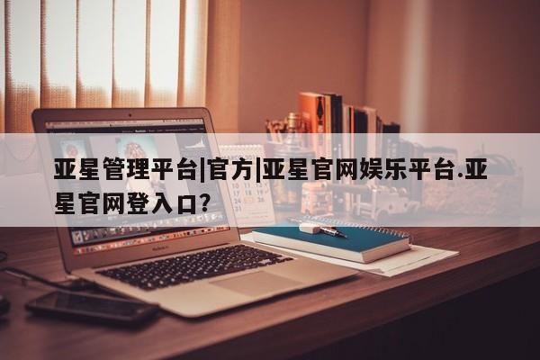 亚星app下载 亚星会员开户亚星管理平台|官方|亚星官网娱乐平台.亚星官网登入口？