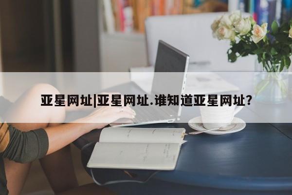 亚星app下载 亚星会员开户亚星网址|亚星网址.谁知道亚星网址？