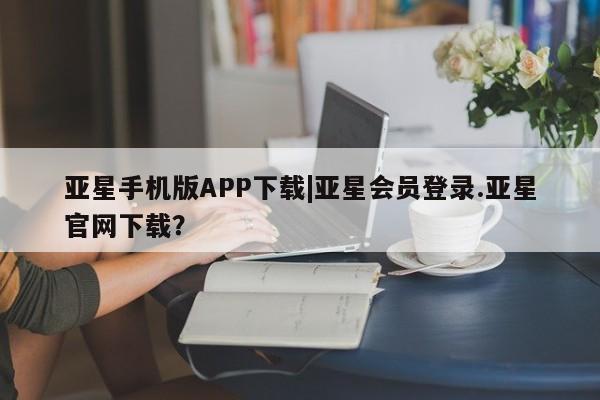 亚星app下载 亚星会员开户亚星手机版APP下载|亚星会员登录.亚星官网下载？