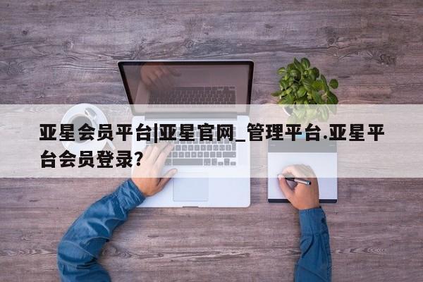 亚星app下载 亚星会员开户亚星会员平台|亚星官网_管理平台.亚星平台会员登录？