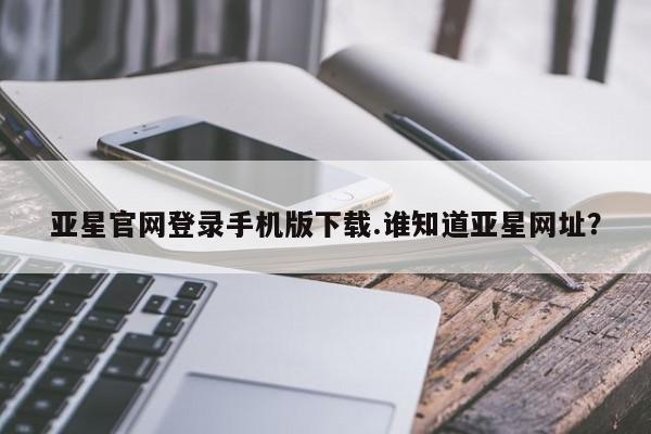 亚星app下载 亚星会员开户亚星官网登录手机版下载.谁知道亚星网址？