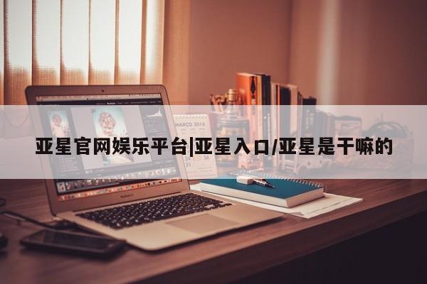 亚星app下载 亚星会员开户亚星官网娱乐平台|亚星入口/亚星是干嘛的
