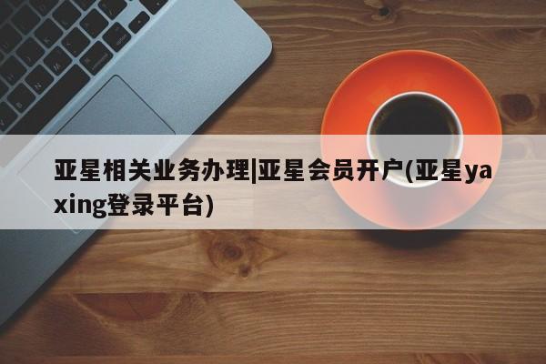 亚星app下载 亚星会员开户亚星相关业务办理|亚星会员开户(亚星yaxing登录平台)