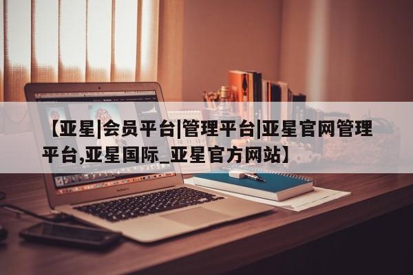 亚星app下载 亚星会员开户【亚星|会员平台|管理平台|亚星官网管理平台,亚星国际_亚星官方网站】