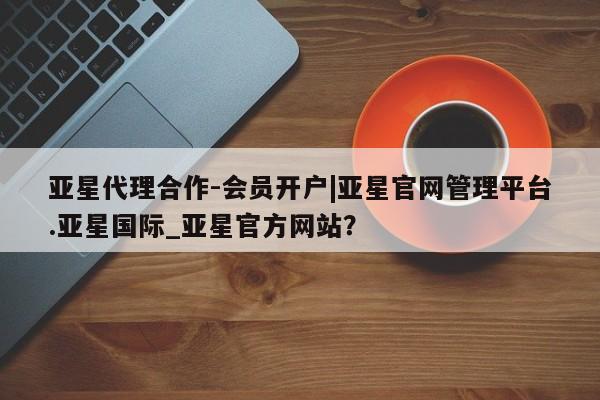 亚星app下载 亚星会员开户亚星代理合作-会员开户|亚星官网管理平台.亚星国际_亚星官方网站？