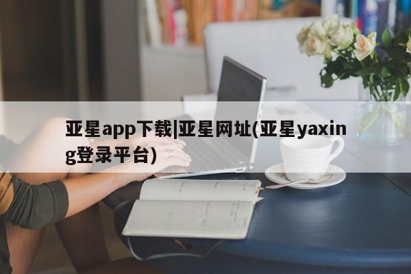 亚星app下载 亚星会员开户亚星app下载|亚星网址(亚星yaxing登录平台)