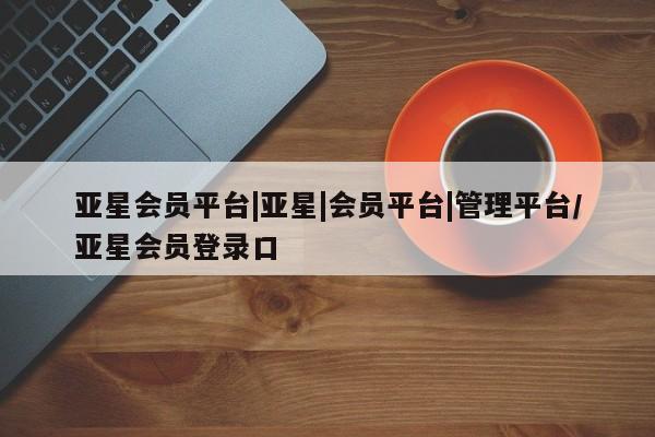亚星app下载 亚星会员开户亚星会员平台|亚星|会员平台|管理平台/亚星会员登录口