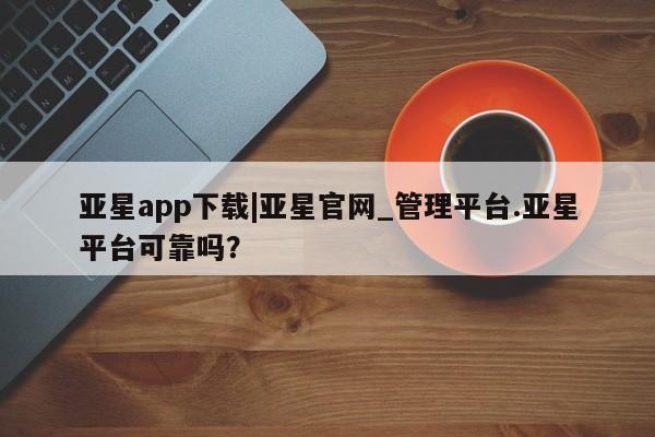 亚星app下载 亚星会员开户亚星app下载|亚星官网_管理平台.亚星平台可靠吗？