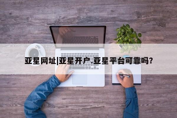 亚星app下载 亚星会员开户亚星网址|亚星开户.亚星平台可靠吗？