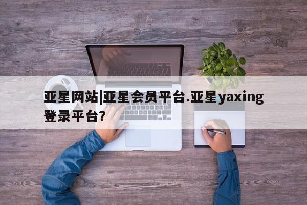 亚星app下载 亚星会员开户亚星网站|亚星会员平台.亚星yaxing登录平台？
