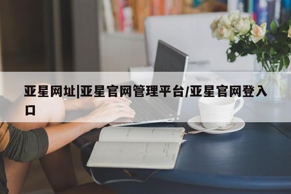 亚星app下载 亚星会员开户亚星网址|亚星官网管理平台/亚星官网登入口