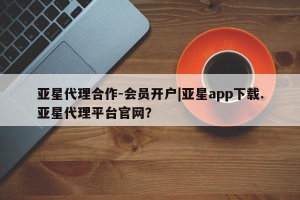 亚星app下载 亚星会员开户亚星代理合作-会员开户|亚星app下载.亚星代理平台官网？
